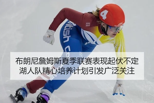 布朗尼詹姆斯夏季联赛表现起伏不定 湖人队精心培养计划引发广泛关注